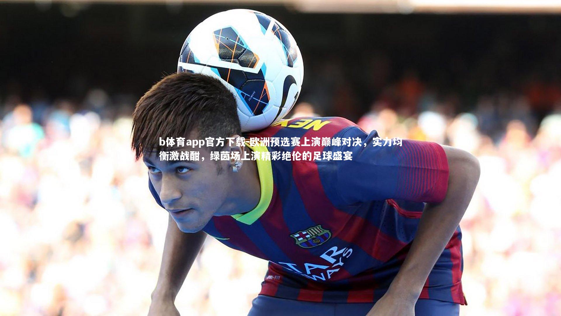欧洲预选赛上演巅峰对决，实力均衡激战酣，绿茵场上演精彩绝伦的足球盛宴